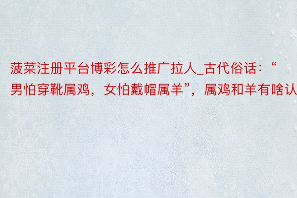 菠菜注册平台博彩怎么推广拉人_古代俗话：“男怕穿靴属鸡，女怕戴帽属羊”，属鸡和羊有啥认真