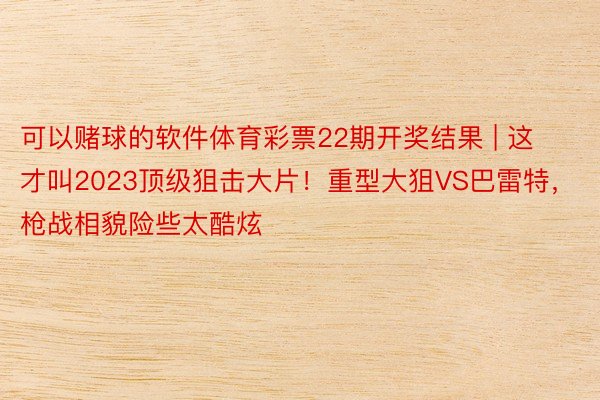 可以赌球的软件体育彩票22期开奖结果 | 这才叫2023顶级狙击大片！重型大狙VS巴雷特，枪战相貌险些太酷炫