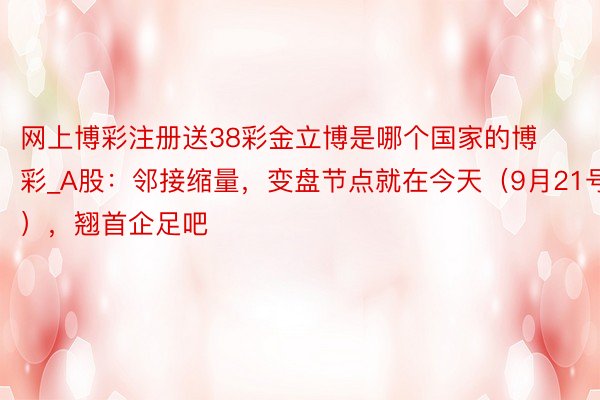 网上博彩注册送38彩金立博是哪个国家的博彩_A股：邻接缩量，变盘节点就在今天（9月21号），翘首企足吧