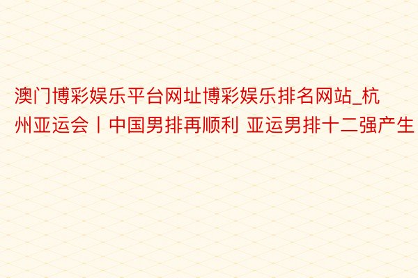 澳门博彩娱乐平台网址博彩娱乐排名网站_杭州亚运会丨中国男排再顺利 亚运男排十二强产生