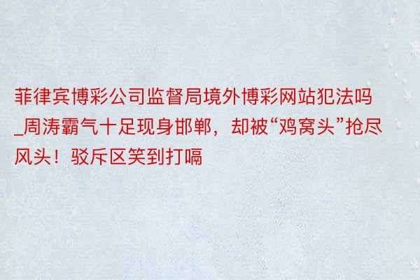 菲律宾博彩公司监督局境外博彩网站犯法吗_周涛霸气十足现身邯郸，却被“鸡窝头”抢尽风头！驳斥区笑到打嗝
