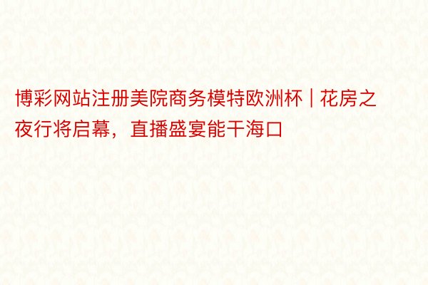 博彩网站注册美院商务模特欧洲杯 | 花房之夜行将启幕，直播盛宴能干海口