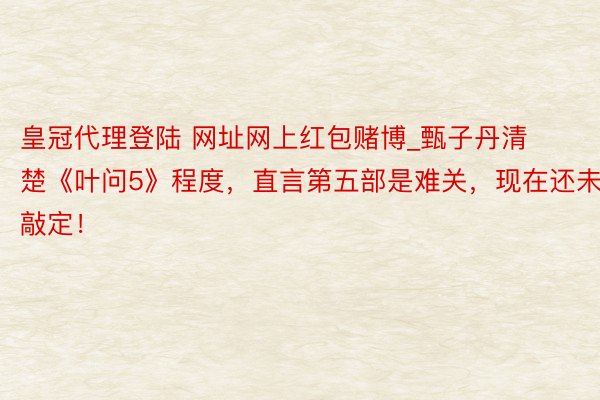 皇冠代理登陆 网址网上红包赌博_甄子丹清楚《叶问5》程度，直言第五部是难关，现在还未敲定！