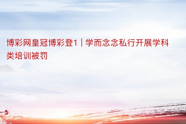 博彩网皇冠博彩登1 | 学而念念私行开展学科类培训被罚