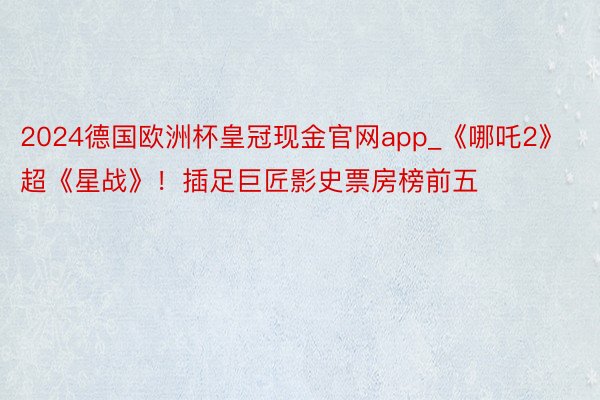 2024德国欧洲杯皇冠现金官网app_《哪吒2》超《星战》！插足巨匠影史票房榜前五