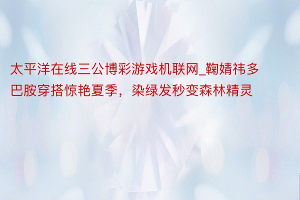 太平洋在线三公博彩游戏机联网_鞠婧祎多巴胺穿搭惊艳夏季，染绿发秒变森林精灵