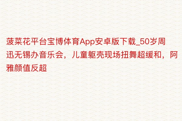 菠菜花平台宝博体育App安卓版下载_50岁周迅无锡办音乐会，儿童躯壳现场扭舞超缓和，阿雅颜值反超